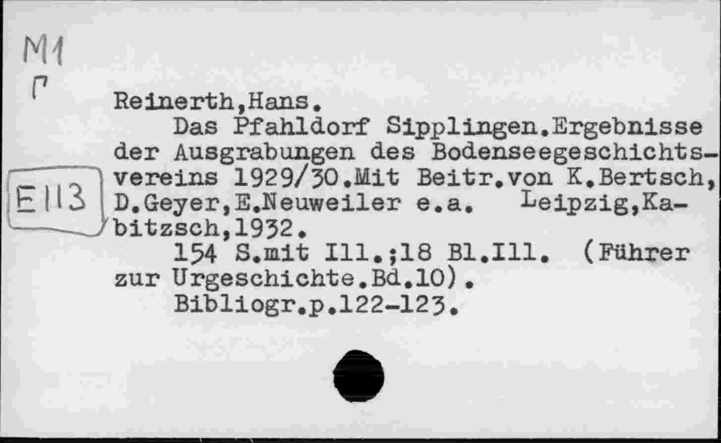 ﻿N1
Reinerth,Hans.
Das Pfahldorf Sipplingen.Ergebnisse der Ausgrabungen des Bodenseegeschichtsvereins 1929/50.Mit Beitr.von K.Bertsch, D.Geyer,E.Neuweiler e.a.	Leipzig,Ka-
,'bitzsch,1952.
154 S.mit I11.J18 Bl.Ill. (Führer zur Urgeschichte.Bd.10).
Bibliogr.p.122-125.